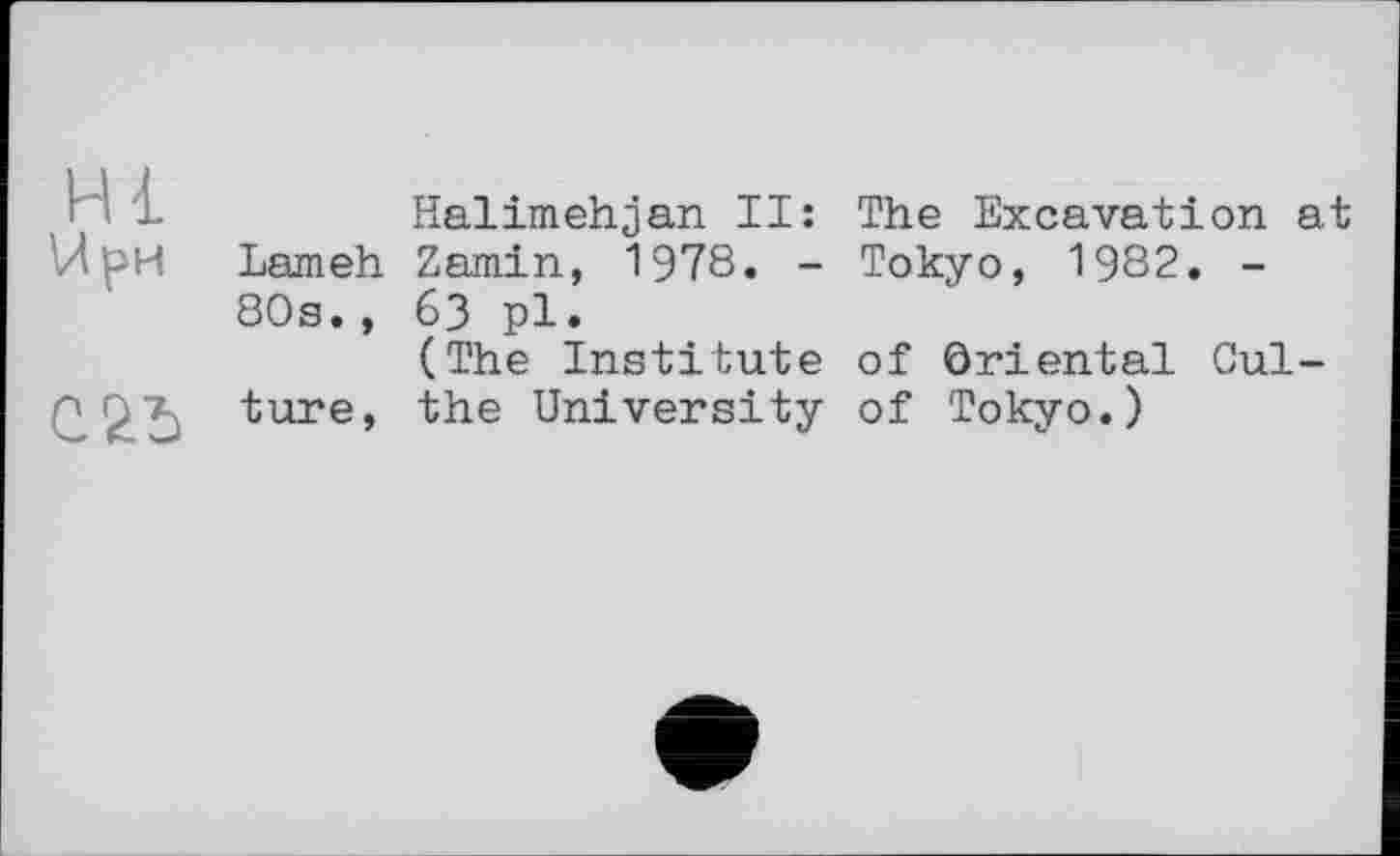 ﻿Hl
U ри
С 25
Halimehjan II: The Excavation at Lameh Zamin, 1978. - Tokyo, 1982. -80s., 63 pl.
(The Institute of Oriental Culture, the University of Tokyo.)